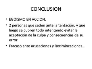 CONCLUSION
• EGOISMO EN ACCION.
• 2 personas que seden ante la tentación, y que
  luego se cubren todo intentando evitar la
  aceptación de la culpa y consecuencias de su
  error.
• Fracaso ante acusaciones y Recimincaciones.
 
