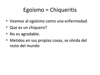 Egoísmo = Chiqueritis
•   Veamos al egoísmo como una enfermedad.
•   Que es un chiquero?
•   No es agradable.
•   Metidos en sus propias cosas, se olvida del
    resto del mundo
 