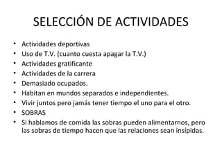 SELECCIÓN DE ACTIVIDADES
•   Actividades deportivas
•   Uso de T.V. (cuanto cuesta apagar la T.V.)
•   Actividades gratificante
•   Actividades de la carrera
•   Demasiado ocupados.
•   Habitan en mundos separados e independientes.
•   Vivir juntos pero jamás tener tiempo el uno para el otro.
•   SOBRAS
•   Si hablamos de comida las sobras pueden alimentarnos, pero
    las sobras de tiempo hacen que las relaciones sean insípidas.
 