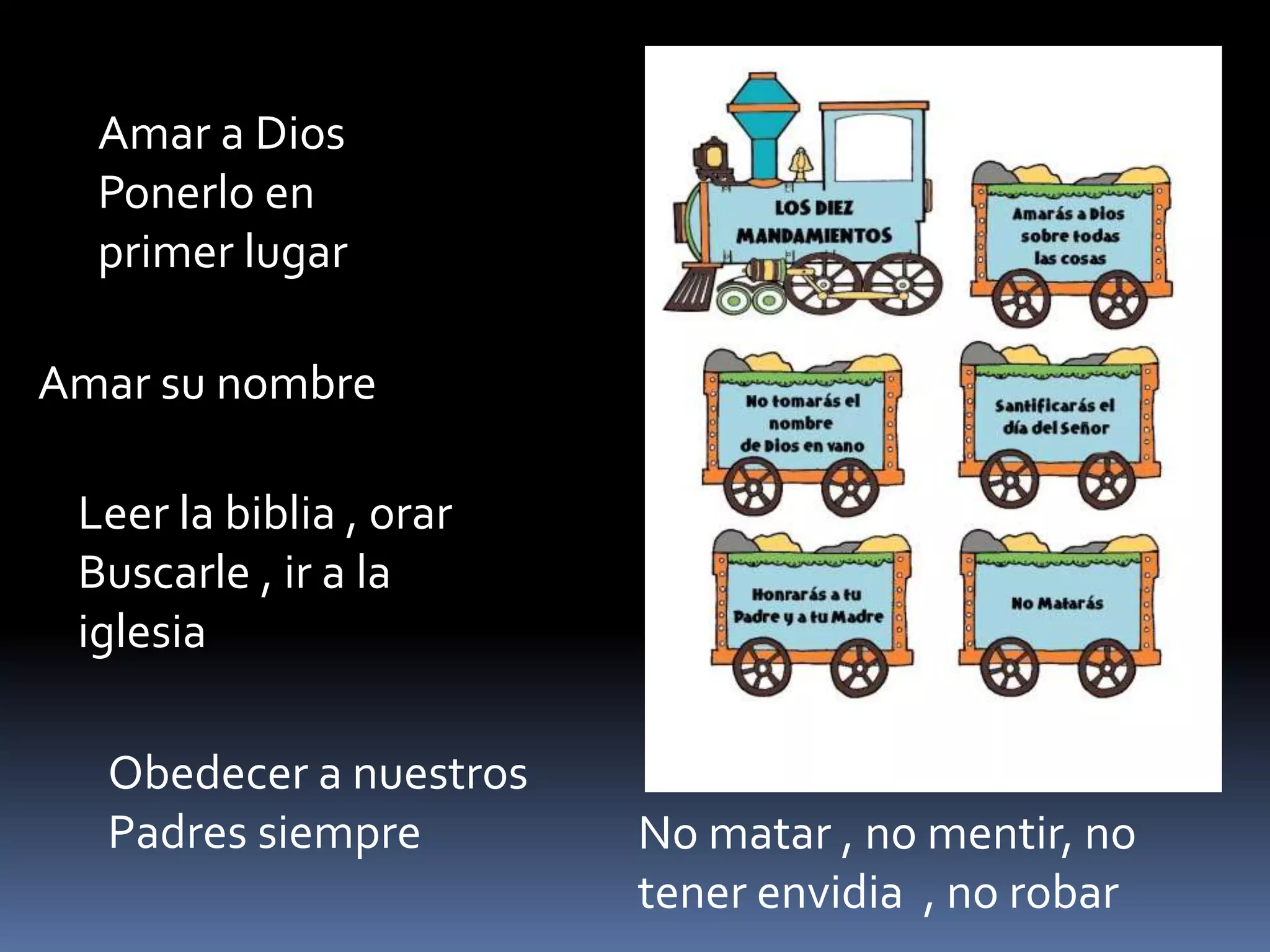 Amar a Dios
Ponerlo en
primer lugar
Amar su nombre
Leer la biblia , orar
Buscarle , ir a la
iglesia
Obedecer a nuestros
Padres siempre No matar , no mentir, no
tener envidia , no robar