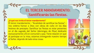 EL TERCER MANDAMIENTO:
Santificarás las fiestas.
¿A qué nos invita el tercer mandamiento?
El tercer mandamiento - "Acuérdate de santificar las fiestas" -
nos ordena honrar a Dios con obras de culto en los días
festivos de precepto. Santificar las fiestas es estar presentes
en el día sagrado del Señor (domingos de Misa) dedicarlo
exclusivamente a Él en comunión y paz. Tiene relación en que
al participar en la misa, estamos entregando nuestro tiempo
al Señor, dejando de lado otras cosas.
 