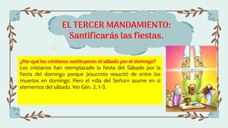 EL TERCER MANDAMIENTO:
Santificarás las fiestas.
¿Por qué los cristianos sustituyeron el sábado por el domingo?
Los cristianos han reemplazado la fiesta del Sábado por la
fiesta del domingo porque Jesucristo resucitó de entre los
muertos en domingo. Pero el «día del Señor» asume en sí
elementos del sábado. Ver Gén. 2, 1-3.
 
