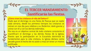 EL TERCER MANDAMIENTO:
Santificarás las fiestas.
¿Cómo viven los cristianos el «día del Señor»?
Dado que el domingo es una fiesta de Pascua que se repite
cada semana, desde los primeros tiempos los cristianos se
reúnen en ese día para celebrar a su Redentor, darle gracias y
unirse con él y con los demás redimidos.
Por eso es un objetivo central de todo cristiano consciente el
«santificar» el domingo y las demás fiestas de la Iglesia.
Puesto que la participación en la Eucaristía dominical es
fundamental para la vida cristiana, la Iglesia declara como
pecado grave el hecho de no asistir a misa sin tener un motivo
justificado.
 