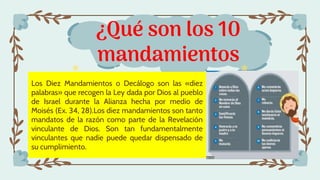 ¿Qué son los 10
mandamientos
Los Diez Mandamientos o Decálogo son las «diez
palabras» que recogen la Ley dada por Dios al pueblo
de Israel durante la Alianza hecha por medio de
Moisés (Ex. 34, 28).Los diez mandamientos son tanto
mandatos de la razón como parte de la Revelación
vinculante de Dios. Son tan fundamentalmente
vinculantes que nadie puede quedar dispensado de
su cumplimiento.
 