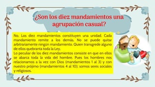 ¿Son los diez mandamientos una
agrupación casual?
No. Los diez mandamientos constituyen una unidad. Cada
mandamiento remite a los demás. No se puede quitar
arbitrariamente ningún mandamiento. Quien transgrede alguno
de ellos quebranta toda la Ley.
Lo peculiar de los diez mandamientos consiste en que en ellos
se abarca toda la vida del hombre. Pues los hombres nos
relacionamos a la vez con Dios (mandamientos 1 al 3) y con
nuestro prójimo (mandamientos 4 al 10); somos seres sociales
y religiosos.
 