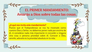 EL PRIMER MANDAMIENTO:
Amarás a Dios sobre todas las cosas.
¿A qué nos invita este mandamiento?
Puesto que el Todopoderoso se nos ha mostrado como
nuestro Dios y Señor, no debemos poner nada por encima de
él, ni considerar nada más importante ni conceder a ninguna
otra cosa o persona prioridad sobre él. Conocer a Dios,
servirle, adorarlo es la prioridad absoluta en la vida.
 