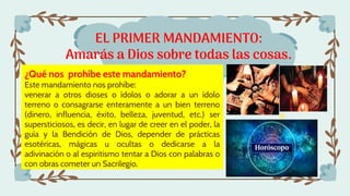 EL PRIMER MANDAMIENTO:
Amarás a Dios sobre todas las cosas.
¿Qué nos prohíbe este mandamiento?
Este mandamiento nos prohíbe:
venerar a otros dioses o ídolos o adorar a un ídolo
terreno o consagrarse enteramente a un bien terreno
(dinero, influencia, éxito, belleza, juventud, etc.) ser
supersticiosos, es decir, en lugar de creer en el poder, la
guía y la Bendición de Dios, depender de prácticas
esotéricas, mágicas u ocultas o dedicarse a la
adivinación o al espiritismo tentar a Dios con palabras o
con obras cometer un Sacrilegio.
 