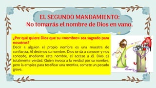 EL SEGUNDO MANDAMIENTO:
No tomarás el nombre de Dios en vano.
¿Por qué quiere Dios que su «nombre» sea sagrado para
nosotros?
Decir a alguien el propio nombre es una muestra de
confianza. Al decirnos su nombre, Dios se da a conocer y nos
concede, mediante este nombre, el acceso a él. Dios es
totalmente verdad. Quien invoca a la verdad por su nombre,
pero la emplea para testificar una mentira, comete un pecado
grave.
 