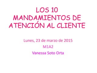 LOS 10
MANDAMIENTOS DE
ATENCIÓN AL CLIENTE
Lunes, 23 de marzo de 2015
M1A2
Vanessa Soto Orta
 