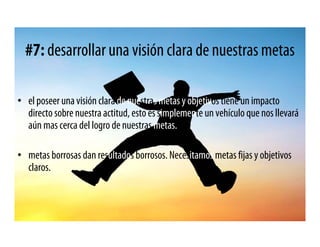 #7: desarrollar una visión clara de nuestras metas

• el poseer una visión clara de nuestras metas y objetivos tiene un impacto
  directo sobre nuestra actitud, esto es simplemente un vehículo que nos llevará
  aún mas cerca del logro de nuestras metas.

• metas borrosas dan resultados borrosos. Necesitamos metas fijas y objetivos
  claros.
 