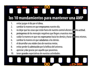 los 10 mandamientos para mantener una AMP
 1.    evitar juzgar el día por el clima.
 2.    cambiar la manera en que empezamos nuestro día.
 3.    no dejar que las cosas que están fuera de nuestro control afecten nuestra actitud.
 4.    protegernos de los mensajes negativos que llegan a nuestras mentes.
 5.    cuidar la manera en que nos expresamos hacia los demás y hacia nosotros mismos.
 6.    cambiar la manera en que saludamos a los demás.
 7.    el desarrollar una visión clara de nuestras metas.
 8.    evitar perder la admiración por la belleza del universo.
 9.    apreciar y dar gracias por aquello que poseemos.
 10.   tener grandes expectativas de nuestras actividades.
 