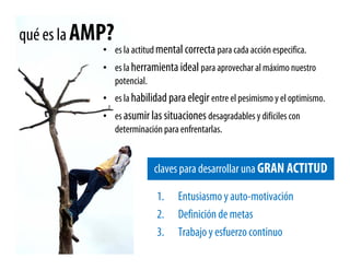 qué es la AMP?
            • es la actitud mental correcta para cada acción especifica.
            • es la herramienta ideal para aprovechar al máximo nuestro
              potencial.
            • es la habilidad para elegir entre el pesimismo y el optimismo.
            • es asumir las situaciones desagradables y difíciles con
              determinación para enfrentarlas.


                           claves para desarrollar una GRAN ACTITUD

                           1.     Entusiasmo y auto-motivación
                           2.     Definición de metas
                           3.     Trabajo y esfuerzo continuo
 
