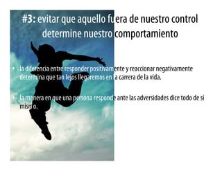 #3: evitar que aquello fuera de nuestro control
         determine nuestro comportamiento

• la diferencia entre responder positivamente y reaccionar negativamente
  determina que tan lejos llegaremos en la carrera de la vida.

• la manera en que una persona responde ante las adversidades dice todo de sí
  mismo.
 