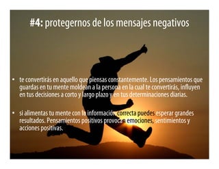 #4: protegernos de los mensajes negativos



• te convertirás en aquello que piensas constantemente. Los pensamientos que
  guardas en tu mente moldean a la persona en la cual te convertirás, influyen
  en tus decisiones a corto y largo plazo y en tus determinaciones diarias.

• si alimentas tu mente con la información correcta puedes esperar grandes
  resultados. Pensamientos positivos provocan emociones, sentimientos y
  acciones positivas.
 