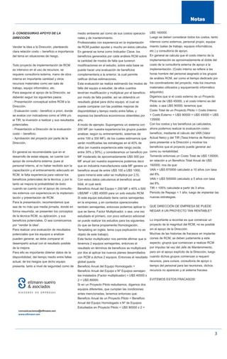 2- CONSEGUIRAS APOYO DE LA                         medio ambiente así como de sus costos operacio-  U$S 160000.
DIRECCIÓN                                          nales y de mantenimiento.                        Luego se deben considerar todos los costos, tanto
                                                   Profesionales con experiencia en la implantación internos como externos, personal propio, equipa-
Vender la idea a la Dirección, planteando          de RCM pueden ayudar y mucho en estos cálculos.  miento (salas de trabajo, equipos informáticos,
clara relación costo – beneficio e importancia     En general se toma como Indicador Clave, los     etc.) y consultoría de apoyo.
del tema en situaciones de riesgo.                 beneficios generados por cada análisis RCM sobre En general se calcula que el costo interno de la
                                                   la cantidad de modos de falla que tuvieron       implementación es aproximadamente el doble del
Todo proyecto de implementación de RCM             modificaciones en el estudio, sobre esta base se costo de la consultoría externa de apoyo a la
es intensivo en el uso de recursos, se             puede hacer una evaluación de beneficios         implementación. (Costo interno se refiere a las
requiere consultoría externa, mano de obra         complementaria a la anterior, la cual permite    horas hombre del personal asignado a los grupos
interna en importante cantidad y otros             ratificar dichas estimaciones.                   de análisis RCM, así como el tiempo dedicado por
recursos materiales como ser sala de               Esta evaluación se realiza estimando los modos delos coordinadores del proyecto, más los insumos
trabajo, equipo informático, etc.                  falla del equipo a estudiar, de ellos cuantos    materiales utilizados y equipamiento informático
Para asegurar el apoyo de la Dirección, se                                                          adquirido).
                                                   tendrían modificación y multiplicar por el beneficio
deberán seguir los siguientes pasos:               por modo de falla posible, así se obtendría un   Digamos que si el costo externo de un Proyecto
- Presentación conceptual sobre RCM a la           resultado global para dicho equipo, el cual se   Piloto es de U$S 45000, y el costo interno es del
Dirección.                                         puede comparar con las posibles mejoras de       doble, o sea U$S 90000, tenemos que:
- Evaluación costo - beneficio a priori, donde     disponibilidad y tiempo medio entre fallas, y    Costo Total de un Proyecto Piloto = Costo Interno
se evalúe con indicadores como el VAN y/o          expresa los beneficios económicos obtenibles por + Costo Externo = U$S 90000 + U$S 45000 = U$S
el TIR, la inversión a realizar y sus resultados   año.                                             135000
potenciales.                                       A modo de ejemplo: Supongamos un sistema con     Con los costos y los beneficios ya calculados,
- Presentación a Dirección de la evaluación        200 MF (en nuestra experiencia los grupos pueden ahora podemos realizar la evaluación costo-
costo – beneficio.                                 analizar, según su entrenamiento, sistemas de    beneficio, mediante el cálculo del VAN (Valor
- Aprobación del proyecto por parte de la          entre 100 a 300 MF), de los cuales estimamos que Actual Neto) y del TIR (Tasa Interna de Retorno)
Dirección.                                         serán modificadas las estrategias en el 40% de   para presentar a la Dirección y mostrar los
                                                   ellos (en nuestra experiencia este rango oscila  beneficios que el proyecto puede generar así
En general es recomendable que en el               entre 30% y 50%), y consideramos un beneficio porcomo su rentabilidad.
desarrollo de estas etapas, se cuente con          MF moderado de aproximadamente U$S 500 por       Tomando entonces un Costo Total de U$S 135000,
apoyo de consultoría externa, pues al              MF anual (en nuestra experiencia podemos decir   en relación a un Beneficio Total Anual de U$S
personal interno, al no haber recibido aún la      que en industria manufacturera cada MF genera un 160000, nos da que:
capacitación y el entrenamiento adecuado en        beneficio anual de entre U$S 100 a U$S 1000,     VAN > U$S 870000 calculado a 10 años con tasa
RCM, le falta experiencia para valorar los         (para minería este valor se multiplica por 2,5). del 8%.
beneficios potenciales de la técnica, y por lo     Con estos datos calculamos el beneficio anual    VAN > U$S 500000 calculado a 5 años con tasa
tanto se mejora la probabilidad de éxito           total, el cual será:                             del 8%.
cuando se cuenta con el apoyo de consulto-         Beneficio Anual del Equipo = 200 MF x 40% x 500 TIR > 105% calculada a partir de 3 años.
res externos con experiencia en la implemen-       U$S/MF = U$S 40000 para un solo estudio RCM.     Periodo de Repago < 1 año, luego de implantar las
tación y presentación de RCM.                      Si este equipo estudiado tiene varios semejantes nuevas estrategias.
Para la presentación, recomendamos que             en la empresa, y en contextos operacionales
sea de no más que media jornada, donde en          también semejantes, entonces podemos aplicar lo        QUE DIRECCIÓN DE EMPRESA SE PUEDE
forma resumida, se presenten los conceptos         que se llama, Factor Multiplicador, o sea, una vez     NEGAR A UN PROYECTO TAN RENTABLE?
de la técnica RCM, su aplicación, y sus            estudiado el primero, con poco esfuerzo adicional
beneficios potenciales. O sea comencemos           se puede realizar los estudios para los siguientes     Lo importante a recordar es que comenzar un
por “vender la idea”.                              (lo que se llama propiamente Homologación,             proyecto de la magnitud del RCM, no es posible
Para realizar una evaluación de resultados         Templating en inglés, tema cuya explicación no es      sin el apoyo de la Dirección.
potenciales que los equipos a analizar             objeto de este trabajo).                               Muchas de las historias de fracasos en implanta-
pueden generar, se debe comparar el                Este factor multiplicador nos permite afirmar que si   ciones de RCM, se deben justamente a este
desempeño actual con el resultado posible          tenemos 2 equipos semejantes, entonces el              aspecto, grupos que comienzan a realizar RCM
de la mejora.                                      resultado en términos de beneficios se multiplicará    por impulso tal vez del Jefe de Mantenimiento,
Para ello es importante obtener datos de la        por dos al aplicar los nuevos planes desarrollados     pero sin el apoyo explícito de la Dirección, luego
disponibilidad, del tiempo medio entre fallas      con RCM a dichos 2 equipos. Entonces el resultado      cuando dichos grupos comienzan a requerir
actual, de los riesgos que dicho equipo            global queda:                                          recursos, para cursos, consultoría de apoyo o
presenta, tanto a nivel de seguridad como de       Beneficio Anual del Equipo Homologado =                tiempo del personal para las reuniones, dichos
                                                   Beneficio Anual del Equipo x Nº Equipos semejan-       recursos no aparecen y el sistema fracasa.
                                                   tes instalados (Factor multiplicador) = U$S 40000 x
                                                   2 = U$S 80000.                                      EVITEMOS ESTOS FRACASOS!
                                                   Si en un Proyecto Piloto estudiamos, digamos dos
                                                   equipos diferentes, que cumplan las condiciones
                                                   antes mencionadas, tenemos entonces que:
                                                   Beneficio Anual de un Proyecto Piloto = Beneficio
                                                   Anual del Equipo Homologado x Nº de Equipos
                                                   Estudiados en Proyecto Piloto = U$S 80000 x 2 =




                                                                                                                                                           3
 