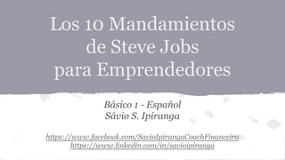 Los 10 Mandamientos
de Steve Jobs
para Emprendedores
Básico 1 - Español
Sávio S. Ipiranga
https://www.facebook.com/SavioIpirangaCoachFinanceiro
https://www.linkedin.com/in/savioipiranga
 