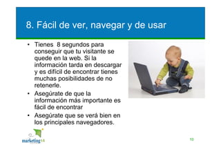 8. Fácil de ver, navegar y de usar
• Tienes 8 segundos para
  conseguir que tu visitante se
  quede en la web. Si la
  información tarda en descargar
  y es difícil de encontrar tienes
  muchas posibilidades de no
  retenerle.
• Asegúrate de que la
  información más importante es
  fácil de encontrar
• Asegúrate que se verá bien en
  los principales navegadores.

                                     10
 