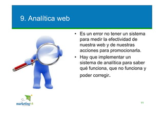 9. Analítica web

                   • Es un error no tener un sistema
                     para medir la efectividad de
                     nuestra web y de nuestras
                     acciones para promocionarla.
                   • Hay que implementar un
                     sistema de analítica para saber
                     qué funciona, que no funciona y
                     poder corregir.




                                                 11
 
