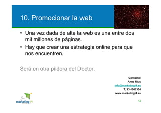 10. Promocionar la web

• Una vez dada de alta la web es una entre dos
  mil millones de páginas.
• Hay que crear una estrategia online para que
  nos encuentren.

Será en otra píldora del Doctor.
                                                Contacto:
                                                Anna Rius
                                      info@marketingt4.es
                                            T. 93-1001304
                                       www.marketingt4.es

                                                      12
 