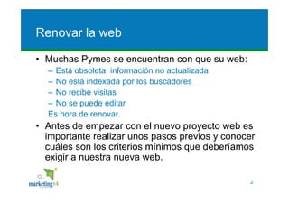 Renovar la web

• Muchas Pymes se encuentran con que su web:
  – Está obsoleta, información no actualizada
  – No está indexada por los buscadores
  – No recibe visitas
  – No se puede editar
  Es hora de renovar.
• Antes de empezar con el nuevo proyecto web es
  importante realizar unos pasos previos y conocer
  cuáles son los criterios mínimos que deberíamos
  exigir a nuestra nueva web.

                                                 2
 