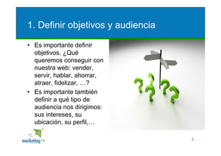 1. Definir objetivos y audiencia

• Es importante definir
  objetivos. ¿Qué
  queremos conseguir con
  nuestra web: vender,
  servir, hablar, ahorrar,
  atraer, fidelizar, …?
• Es importante también
  definir a qué tipo de
  audiencia nos dirigimos:
  sus intereses, su
  ubicación, su perfil,…

                                   3
 