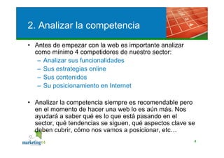 2. Analizar la competencia
• Antes de empezar con la web es importante analizar
  como mínimo 4 competidores de nuestro sector:
   – Analizar sus funcionalidades
   – Sus estrategias online
   – Sus contenidos
   – Su posicionamiento en Internet

• Analizar la competencia siempre es recomendable pero
  en el momento de hacer una web lo es aún más. Nos
  ayudará a saber qué es lo que está pasando en el
  sector, qué tendencias se siguen, qué aspectos clave se
  deben cubrir, cómo nos vamos a posicionar, etc…
                                                        4
 