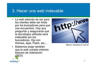 3. Hacer una web indexable
• La web además de ser para
  los clientes debe ser leída
  por los buscadores para que
  nos encuentren. Hay que
  preguntar y asegurarse que
  la tecnología utilizada será
  indexable por los
  buscadores. Ojo con
  iframes, Ajax, Flash, etc…
• Debemos exigir también
  que la web cumpla criterios
  básicos de indexación
  (SEO)
                                 5
 