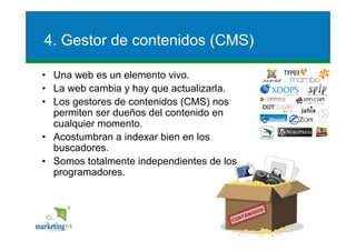 4. Gestor de contenidos (CMS)

• Una web es un elemento vivo.
• La web cambia y hay que actualizarla.
• Los gestores de contenidos (CMS) nos
  permiten ser dueños del contenido en
  cualquier momento.
• Acostumbran a indexar bien en los
  buscadores.
• Somos totalmente independientes de los
  programadores.




                                           6
 