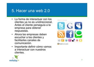 5. Hacer una web 2.0
• La forma de interactuar con los
  clientes ya no es unidireccional.
  Antes el cliente perseguía a la
  empresa para obtener
  respuestas.
• Ahora las empresas deben
  escuchar a los clientes y
  facilitarles canales de
  comunicación.
• Importante definir cómo vamos
  a interactuar con nuestros
  clientes.

                                      7
 