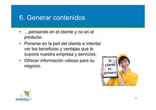 6. Generar contenidos

• …pensando en el cliente y no en el
  producto.
• Ponerse en la piel del cliente e intentar
  ver los beneficios y ventajas que le
  supone nuestra empresa y servicios.
• Ofrecer información valiosa para su
  negocio.




                                              8
 