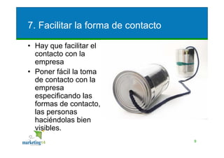 7. Facilitar la forma de contacto

• Hay que facilitar el
  contacto con la
  empresa
• Poner fácil la toma
  de contacto con la
  empresa
  especificando las
  formas de contacto, y
  las personas
  haciéndolas bien
  visibles.
                                    9
 