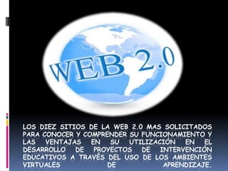 LOS DIEZ SITIOS DE LA WEB 2.0 MAS SOLICITADOS
PARA CONOCER Y COMPRENDER SU FUNCIONAMIENTO Y
LAS   VENTAJAS   EN   SU  UTILIZACIÓN   EN   EL
DESARROLLO   DE   PROYECTOS  DE   INTERVENCIÓN
EDUCATIVOS A TRAVÉS DEL USO DE LOS AMBIENTES
VIRTUALES            DE            APRENDIZAJE.
 