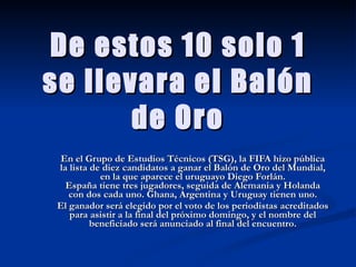 De estos 10 solo 1 se llevara el Balón de Oro En el Grupo de Estudios Técnicos (TSG), la FIFA hizo pública la lista de diez candidatos a ganar el Balón de Oro del Mundial, en la que aparece el uruguayo Diego Forlán. España tiene tres jugadores, seguida de Alemania y Holanda con dos cada uno. Ghana, Argentina y Uruguay tienen uno. El ganador será elegido por el voto de los periodistas acreditados para asistir a la final del próximo domingo, y el nombre del beneficiado será anunciado al final del encuentro. 