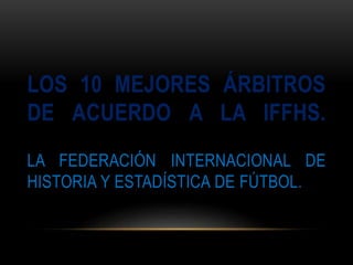 LOS 10 MEJORES ÁRBITROS 
DE ACUERDO A LA IFFHS. 
LA FEDERACIÓN INTERNACIONAL DE 
HISTORIA Y ESTADÍSTICA DE FÚTBOL. 
 