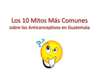 Los 10 Mitos Más Comunes
sobre los Anticonceptivos en Guatemala
 