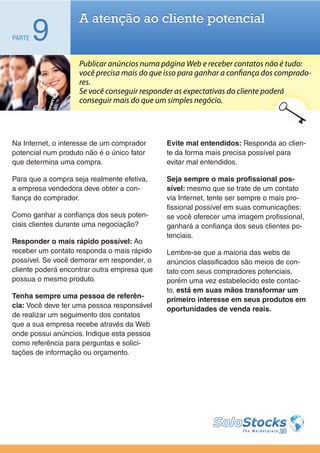 A atenção ao cliente potencial
PARTE   9
                    Publicar anúncios numa página Web e receber contatos não é tudo:
                    você precisa mais do que isso para ganhar a confiança dos comprado-
                    res.
                    Se você conseguir responder as expectativas do cliente poderá
                    conseguir mais do que um simples negócio.




Na Internet, o interesse de um comprador     Evite mal entendidos: Responda ao clien-
potencial num produto não é o único fator    te da forma mais precisa possível para
que determina uma compra.                    evitar mal entendidos.

Para que a compra seja realmente efetiva,    Seja sempre o mais profissional pos-
a empresa vendedora deve obter a con-        sível: mesmo que se trate de um contato
fiança do comprador.                         via Internet, tente ser sempre o mais pro-
                                             fissional possível em suas comunicações:
Como ganhar a confiança dos seus poten-      se você oferecer uma imagem profissional,
ciais clientes durante uma negociação?       ganhará a confiança dos seus clientes po-
                                             tenciais.
Responder o mais rápido possível: Ao
receber um contato responda o mais rápido    Lembre-se que a maioria das webs de
possível. Se você demorar em responder, o    anúncios classificados são meios de con-
cliente poderá encontrar outra empresa que   tato com seus compradores potenciais,
possua o mesmo produto.                      porém uma vez estabelecido este contac-
                                             to, está em suas mãos transformar um
Tenha sempre uma pessoa de referên-          primeiro interesse em seus produtos em
cia: Você deve ter uma pessoa responsável    oportunidades de venda reais.
de realizar um seguimento dos contatos
que a sua empresa recebe através da Web
onde possui anúncios. Indique esta pessoa
como referência para perguntas e solici-
tações de informação ou orçamento.
 