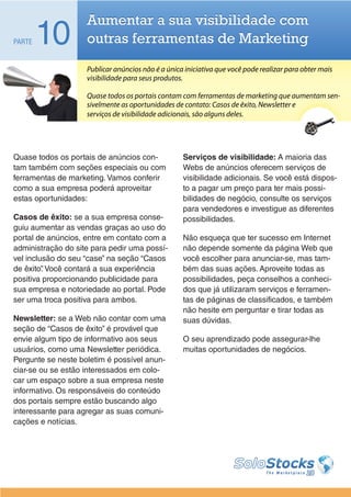 Aumentar a sua visibilidade com
PARTE   10          outras ferramentas de Marketing
                    Publicar anúncios não é a única iniciativa que você pode realizar para obter mais
                    visibilidade para seus produtos.

                    Quase todos os portais contam com ferramentas de marketing que aumentam sen-
                    sivelmente as oportunidades de contato: Casos de êxito, Newsletter e
                    serviços de visibilidade adicionais, são alguns deles.




Quase todos os portais de anúncios con-            Serviços de visibilidade: A maioria das
tam também com seções especiais ou com             Webs de anúncios oferecem serviços de
ferramentas de marketing. Vamos conferir           visibilidade adicionais. Se você está dispos-
como a sua empresa poderá aproveitar               to a pagar um preço para ter mais possi-
estas oportunidades:                               bilidades de negócio, consulte os serviços
                                                   para vendedores e investigue as diferentes
Casos de êxito: se a sua empresa conse-            possibilidades.
guiu aumentar as vendas graças ao uso do
portal de anúncios, entre em contato com a         Não esqueça que ter sucesso em Internet
administração do site para pedir uma possí-        não depende somente da página Web que
vel inclusão do seu “case” na seção “Casos         você escolher para anunciar-se, mas tam-
de êxito” Você contará a sua experiência
         .                                         bém das suas ações. Aproveite todas as
positiva proporcionando publicidade para           possibilidades, peça conselhos a conheci-
sua empresa e notoriedade ao portal. Pode          dos que já utilizaram serviços e ferramen-
ser uma troca positiva para ambos.                 tas de páginas de classificados, e também
                                                   não hesite em perguntar e tirar todas as
Newsletter: se a Web não contar com uma            suas dúvidas.
seção de “Casos de êxito” é provável que
envie algum tipo de informativo aos seus           O seu aprendizado pode assegurar-lhe
usuários, como uma Newsletter periódica.           muitas oportunidades de negócios.
Pergunte se neste boletim é possível anun-
ciar-se ou se estão interessados em colo-
car um espaço sobre a sua empresa neste
informativo. Os responsáveis do conteúdo
dos portais sempre estão buscando algo
interessante para agregar as suas comuni-
cações e notícias.
 