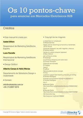 Os 10 pontos-chave
            para anunciar em Mercados Eletrônicos B2B


Créditos

• Este manual foi criado por :                                • Copyright de las imágenes:

                                                              a closed lock on a keyboard
Isabel Alfaro                                                 © Mikael Damkier
                                                              Happy woman stretching out hand for a handshake
Responsável de Marketing SoloStocks                           © Yuri Arcurs
España                                                        Computer keyboard, key with magnifier, close-up
                                                              © Nikolai Sorokin
                                                              hands on a white computer keyboard
Luca Parrella                                                 © Marc Dietrich
                                                              pen writing an arroba
Responsável de Marketing SoloStocks                           © ktsdesign
Internacional                                                 e-commerce shopping cart (side view)
                                                              © Christy Thompson
                                                              Columnas de monedas
• Design Gráfico:                                             © madguy
                                                              Search
Alberto Carazo & Helio Wense                                  © yellowj
                                                              Natural polaroid photo concept.
Departamento de Solostocks Design e                           © Eray
                                                              customer support team lead by a friendly girl smiling
Usabilidade                                                   © Andres Rodriguez
                                                              business announcement through loudspeaker 2
• Contato:                                                    © Andres Rodriguez
                                                              Key 3
info@solostocks.com.br                                        @ Brenda Clarke
                                                              http://www.flickr.com/photos/brenda-starr/3509344402/
+55 (11)3957 0313
                                                              Key 4
                                                              @ Brenda Clarke
                                                              http://www.flickr.com/photos/brenda-starr/4407416750/
                                                              Old decorative key
                                                              http://www.sxc.hu/photo/1098662




Copyright © Comercio Digital. Todos os direitos reservados.
 