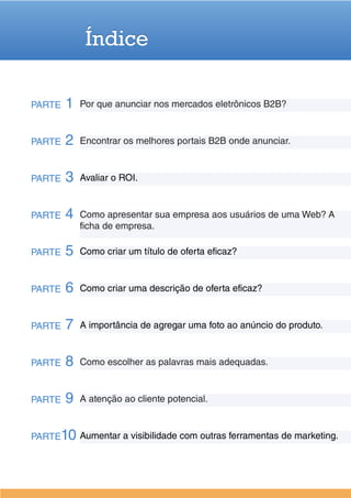 Índice

PARTE   1   Por que anunciar nos mercados eletrônicos B2B?


PARTE   2   Encontrar os melhores portais B2B onde anunciar.


PARTE   3   Avaliar o ROI.


PARTE   4   Como apresentar sua empresa aos usuários de uma Web? A
            ficha de empresa.

PARTE   5   Como criar um título de oferta eficaz?


PARTE   6   Como criar uma descrição de oferta eficaz?


PARTE   7   A importância de agregar uma foto ao anúncio do produto.


PARTE   8   Como escolher as palavras mais adequadas.


PARTE   9   A atenção ao cliente potencial.


PARTE10 Aumentar a visibilidade com outras ferramentas de marketing.
 