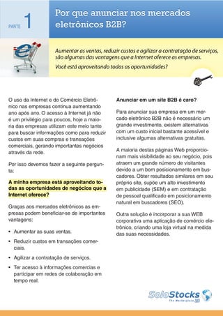 Por que anunciar nos mercados
PARTE   1            eletrônicos B2B?

                     Aumentar as ventas, reduzir custos e agilizar a contratação de serviços,
                     são algumas das vantagens que a Internet oferece as empresas.
                     Você está aproveitando todas as oportunidades?




O uso da Internet e do Comércio Eletrô-        Anunciar em um site B2B é caro?
nico nas empresas continua aumentando
ano após ano. O acesso à Internet já não       Para anunciar sua empresa em um mer-
é um privilégio para poucos, hoje a maio-      cado eletrônico B2B não é necessário um
ria das empresas utilizam este meio tanto      grande investimento, existem alternativas
para buscar informações como para reduzir      com um custo inicial bastante acessível e
custos em suas compras e transações            inclusive algumas alternativas gratuitas.
comerciais, gerando importantes negócios
através da rede.                               A maioria destas páginas Web proporcio-
                                               nam mais visibilidade ao seu negócio, pois
Por isso devemos fazer a seguinte pergun-      atraem um grande número de visitantes
ta:                                            devido a um bom posicionamento em bus-
                                               cadores. Obter resultados similares em seu
A minha empresa está aproveitando to-          próprio site, supõe um alto investimento
das as oportunidades de negócios que a         em publicidade (SEM) e em contratação
Internet oferece?                              de pessoal qualificado em posicionamento
                                               natural em buscadores (SEO).
Graças aos mercados eletrônicos as em-
presas podem beneficiar-se de importantes      Outra solução é incorporar a sua WEB
vantagens:                                     corporativa uma aplicação de comércio ele-
                                               trônico, criando uma loja virtual na medida
•	 Aumentar as suas ventas.                    das suas necessidades.
•	 Reduzir custos em transações comer-
   ciais.
•	 Agilizar a contratação de serviços.
•	 Ter acesso à informações comercias e
   participar em redes de colaboração em
   tempo real.
 