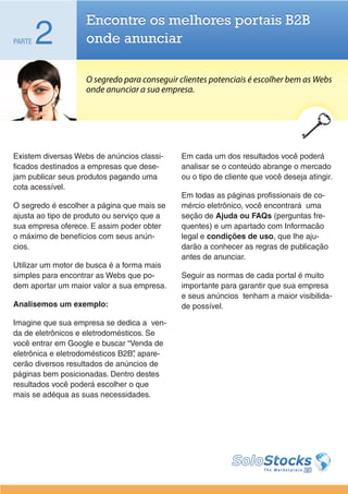 Encontre os melhores portais B2B
PARTE   2           onde anunciar

                    O segredo para conseguir clientes potenciais é escolher bem as Webs
                    onde anunciar a sua empresa.




Existem diversas Webs de anúncios classi-    Em cada um dos resultados você poderá
ficados destinados a empresas que dese-      analisar se o conteúdo abrange o mercado
jam publicar seus produtos pagando uma       ou o tipo de cliente que você deseja atingir.
cota acessível.
                                             Em todas as páginas profissionais de co-
O segredo é escolher a página que mais se    mércio eletrônico, você encontrará uma
ajusta ao tipo de produto ou serviço que a   seção de Ajuda ou FAQs (perguntas fre-
sua empresa oferece. E assim poder obter     quentes) e um apartado com Informacão
o máximo de benefícios com seus anún-        legal e condições de uso, que lhe aju-
cios.                                        darão a conhecer as regras de publicação
                                             antes de anunciar.
Utilizar um motor de busca é a forma mais
simples para encontrar as Webs que po-       Seguir as normas de cada portal é muito
dem aportar um maior valor a sua empresa.    importante para garantir que sua empresa
                                             e seus anúncios tenham a maior visibilida-
Analisemos um exemplo:                       de possível.

Imagine que sua empresa se dedica a ven-
da de eletrônicos e eletrodomésticos. Se
você entrar em Google e buscar “Venda de
eletrônica e eletrodomésticos B2B” apare-
                                  ,
cerão diversos resultados de anúncios de
páginas bem posicionadas. Dentro destes
resultados você poderá escolher o que
mais se adéqua as suas necessidades.
 