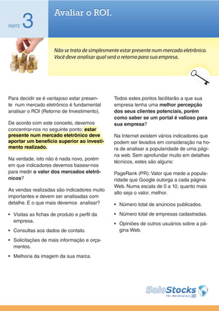 Avaliar o ROI.
PARTE   3
                      Não se trata de simplesmente estar presente num mercado eletrônico.
                      Você deve analisar qual será o retorno para sua empresa.




Para decidir se é vantajoso estar presen-       Todos estes pontos facilitarão a que sua
te num mercado eletrônico é fundamental         empresa tenha uma melhor percepção
analisar o ROI (Retorno de Investimento).       dos seus clientes potenciais, porém
                                                como saber se um portal é valioso para
De acordo com este conceito, devemos            sua empresa?
concentrar-nos no seguinte ponto: estar
presente num mercado eletrônico deve            Na Internet existem vários indicadores que
aportar um benefício superior ao investi-       podem ser levados em consideração na ho-
mento realizado.                                ra de analisar a popularidade de uma pági-
                                                na web. Sem aprofundar muito em detalhes
Na verdade, isto não é nada novo, porém
                                                técnicos, estes são alguns:
em que indicadores devemos basear-nos
para medir o valor dos mercados eletrô-         PageRank (PR): Valor que mede a popula-
nicos?                                          ridade que Google outorga a cada página
                                                Web. Numa escala de 0 a 10, quanto mais
As vendas realizadas são indicadores muito
                                                alto seja o valor, melhor.
importantes e devem ser analisadas com
detalhe. E o que mais devemos analisar?         •	 Número total de anúncios publicados.

•	 Visitas as fichas de produto e perfil da     •	 Número total de empresas cadastradas.
   empresa.
                                                •	 Opiniões de outros usuários sobre a pá-
•	 Consultas aos dados de contato.                 gina Web.

•	 Solicitações de mais informação e orça-
   mentos.
•	 Melhoria da imagem da sua marca.
 