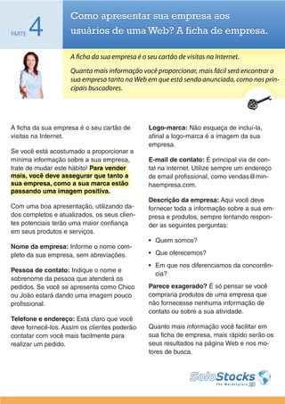 Como apresentar sua empresa aos
PARTE   4           usuários de uma Web? A ficha de empresa.

                    A ficha da sua empresa é o seu cartão de visitas na Internet.
                    Quanta mais informação você proporcionar, mais fácil será encontrar a
                    sua empresa tanto na Web em que está sendo anunciada, como nos prin-
                    cipais buscadores.




A ficha da sua empresa é o seu cartão de        Logo-marca: Não esqueça de incluí-la,
visitas na Internet.                            afinal a logo-marca é a imagem da sua
                                                empresa.
Se você está acostumado a proporcionar a
mínima informação sobre a sua empresa,          E-mail de contato: É principal via de con-
trate de mudar este hábito! Para vender         tat na internet. Utilize sempre um endereço
mais, você deve assegurar que tanto a           de email profissional, como vendas@min-
sua empresa, como a sua marca estão             haempresa.com.
passando uma imagem positiva.
                                                Descrição da empresa: Aqui você deve
Com uma boa apresentação, utilizando da-        fornecer toda a informação sobre a sua em-
dos completos e atualizados, os seus clien-     presa e produtos, sempre tentando respon-
tes potenciais terão uma maior confiança        der as seguintes perguntas:
em seus produtos e serviços.
                                                •	 Quem somos?
Nome da empresa: Informe o nome com-
pleto da sua empresa, sem abreviações.          •	 Que oferecemos?
                                                •	 Em que nos diferenciamos da concorrên-
Pessoa de contato: Indique o nome e
                                                   cia?
sobrenome da pessoa que atenderá os
pedidos. Se você se apresenta como Chico        Parece exagerado? É só pensar se você
ou João estará dando uma imagem pouco           compraria produtos de uma empresa que
profissional.                                   não fornecesse nenhuma informação de
                                                contato ou sobre a sua atividade.
Telefone e endereço: Está claro que você
deve fornecê-los. Assim os clientes poderão     Quanto mais informação você facilitar em
contatar com você mais facilmente para          sua ficha de empresa, mais rápido serão os
realizar um pedido.                             seus resultados na página Web e nos mo-
                                                tores de busca.
 