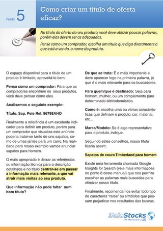 Como criar um título de oferta
PARTE   5           eficaz?

                    No título da oferta do seu produto, você deve utilizar poucas palavras,
                    porém elas devem ser as adequadas.
                    Pense como um comprador, escolha um título que diga diretamente o
                    que está a venda, o nome do produto.




O espaço disponível para o título de um        De que se trata: É o mais importante e
produto é limitado, aproveitá-lo bem.          deve aparecer logo na primeira palavra, já
                                               que é o mais relevante para os buscadores.
Pensa como um comprador: Para que os
compradores encontrem os seus produtos,        Para quem/que é destinado: Seja para
você deve pensar como eles.                    homem, mulher, ou um complemento para
                                               determinado eletrodoméstico.
Analisemos o seguinte exemplo:
                                               Como é: escolha uma ou várias caracterís-
Título: Sap. Pele Ref. 96798AHO                ticas que definam o produto: cor, material,
                                               etc...
Realmente a referência é um excelente indi-
cador para definir um produto, porém para      Marca/Modelo: Se é algo representativo
um comprador que visualiza este anúncio        para o produto, indique.
poderia tratar-se tanto de uns sapatos, co-
mo de umas jantes para um carro. Na reali-     Seguindo estes conselhos, nosso título
dade para nosso exemplo vamos anunciar         ficaria assim:
sapatos para homem.
                                               Sapatos de couro Timberland para homem
O mais apropriado é deixar as referências
ou informação técnica para a descrição         Existe uma ferramenta chamada Google
detalhada e no título centrar-se em passar     Insights for Search (veja mais informações
a informação mais relevante, a que vai         no ponto 8 deste manual) que nos permite
atrair mais visitas ao seu produto.            escolher as palavras mais buscadas para
                                               otimizar nosso título.
Que informação não pode faltar num
bom título?                                    Finalmente, recomendamos evitar todo tipo
                                               de caracteres “raros” ou símbolos que pos-
                                               sam prejudicar nos resultados das buscas.
 