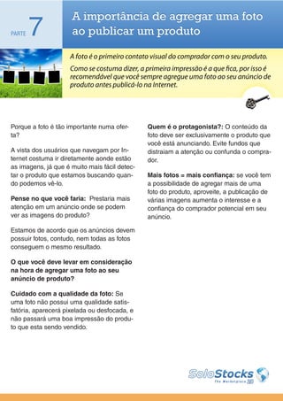 A importância de agregar uma foto
PARTE   7            ao publicar um produto

                     A foto é o primeiro contato visual do comprador com o seu produto.
                     Como se costuma dizer, a primeira impressão é a que fica, por isso é
                     recomendável que você sempre agregue uma foto ao seu anúncio de
                     produto antes publicá-lo na Internet.




Porque a foto é tão importante numa ofer-      Quem é o protagonista?: O conteúdo da
ta?                                            foto deve ser exclusivamente o produto que
                                               você está anunciando. Evite fundos que
A vista dos usuários que navegam por In-       distraiam a atenção ou confunda o compra-
ternet costuma ir diretamente aonde estão      dor.
as imagens, já que é muito mais fácil detec-
tar o produto que estamos buscando quan-       Mais fotos = mais confiança: se você tem
do podemos vê-lo.                              a possibilidade de agregar mais de uma
                                               foto do produto, aproveite, a publicação de
Pense no que você faria: Prestaria mais        várias imagens aumenta o interesse e a
atenção em um anúncio onde se podem            confiança do comprador potencial em seu
ver as imagens do produto?                     anúncio.

Estamos de acordo que os anúncios devem
possuir fotos, contudo, nem todas as fotos
conseguem o mesmo resultado.

O que você deve levar em consideração
na hora de agregar uma foto ao seu
anúncio de produto?

Cuidado com a qualidade da foto: Se
uma foto não possui uma qualidade satis-
fatória, aparecerá pixelada ou desfocada, e
não passará uma boa impressão do produ-
to que esta sendo vendido.
 