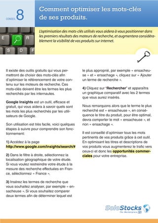 Comment optimiser les mots-clés
CONSEIL   8           de ses produits.

                      L’optimisation des mots-clés utilisés vous aidera à vous positionner dans
                      les premiers résultats des moteurs de recherche, et augmentera considéra-
                      blement la visibilité de vos produits sur internet.




Il existe des outils gratuits qui vous per-       le plus approprié, par exemple « ensacheu-
mettront de choisir des mots-clés afin            se » et « ensachage », cliquez sur « Ajouter
d’optimiser le référencement de votre con-        un terme de recherche ».
tenu sur les moteurs de recherche. Ces
mots-clés doivent être les termes les plus        4) Cliquez sur “Rechercher” et apparaîtra
recherchés par les internautes.                   un graphique comparatif avec les 2 termes
                                                  que vous aurez insérés.
Google Insights est un outil, efficace et
gratuit, qui vous aidera à savoir quels sont      Nous remarquons alors que le terme le plus
les mots les plus recherchés par les utili-       recherché est « ensacheuse », en consé-
sateurs de Google.                                quence le titre du produit, pour être optimal,
                                                  devra comporter le mot « ensacheuse », et
Son utilisation est très facile, voici quelques   non « ensachage ».
étapes à suivre pour comprendre son fonc-
tionnement:                                       Il est conseillé d’optimiser tous les mots
                                                  pertinents de vos produits grâce à cet outil.
1) Accédez à la page                              En optimisant les titres et descriptions de
http://www.google.com/insights/search/#           vos produits vous augmenterez le trafic vers
                                                  ceux-ci et donc les opportunités commer-
2) Dans le filtre à droite, sélectionnez la       ciales pour votre entreprise.
localisation géographique de votre étude.
Si vous voulez restreindre votre étude à la
mesure des recherche effectuées en Fran-
ce, sélectionnez « France ».

3) Insérez les termes de recherche que
vous souhaitez analyser, par exemple « en-
sacheuse ». Si vous souhaitez comparer
deux termes afin de déterminer lequel est
 