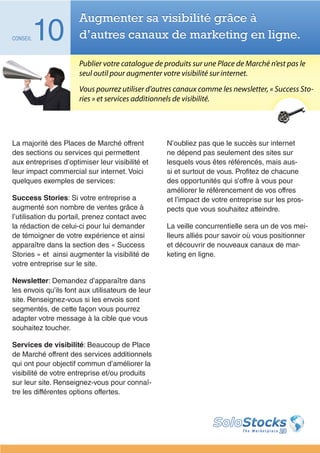 Augmenter sa visibilité grâce à
CONSEIL   10          d’autres canaux de marketing en ligne.

                      Publier votre catalogue de produits sur une Place de Marché n’est pas le
                      seul outil pour augmenter votre visibilité sur internet.
                      Vous pourrez utiliser d’autres canaux comme les newsletter, « Success Sto-
                      ries » et services additionnels de visibilité.




La majorité des Places de Marché offrent          N’oubliez pas que le succès sur internet
des sections ou services qui permettent           ne dépend pas seulement des sites sur
aux entreprises d’optimiser leur visibilité et    lesquels vous êtes référencés, mais aus-
leur impact commercial sur internet. Voici        si et surtout de vous. Profitez de chacune
quelques exemples de services:                    des opportunités qui s’offre à vous pour
                                                  améliorer le référencement de vos offres
Success Stories: Si votre entreprise a            et l’impact de votre entreprise sur les pros-
augmenté son nombre de ventes grâce à             pects que vous souhaitez atteindre.
l’utilisation du portail, prenez contact avec
la rédaction de celui-ci pour lui demander        La veille concurrentielle sera un de vos mei-
de témoigner de votre expérience et ainsi         lleurs alliés pour savoir où vous positionner
apparaître dans la section des « Success          et découvrir de nouveaux canaux de mar-
Stories » et ainsi augmenter la visibilité de     keting en ligne.
votre entreprise sur le site.

Newsletter: Demandez d’apparaître dans
les envois qu’ils font aux utilisateurs de leur
site. Renseignez-vous si les envois sont
segmentés, de cette façon vous pourrez
adapter votre message à la cible que vous
souhaitez toucher.

Services de visibilité: Beaucoup de Place
de Marché offrent des services additionnels
qui ont pour objectif commun d’améliorer la
visibilité de votre entreprise et/ou produits
sur leur site. Renseignez-vous pour connaî-
tre les différentes options offertes.
 