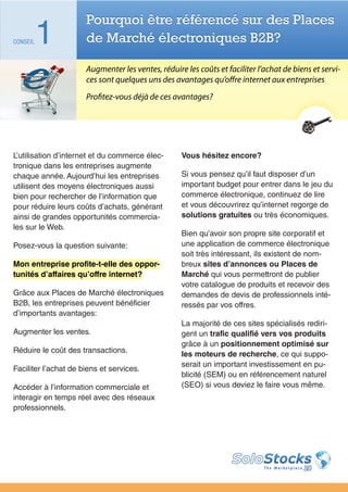 Pourquoi être référencé sur des Places
CONSEIL   1           de Marché électroniques B2B?

                      Augmenter les ventes, réduire les coûts et faciliter l’achat de biens et servi-
                      ces sont quelques uns des avantages qu’offre internet aux entreprises
                      Profitez-vous déjà de ces avantages?




L’utilisation d’internet et du commerce élec-      Vous hésitez encore?
tronique dans les entreprises augmente
chaque année. Aujourd’hui les entreprises          Si vous pensez qu’il faut disposer d’un
utilisent des moyens électroniques aussi           important budget pour entrer dans le jeu du
bien pour rechercher de l’information que          commerce électronique, continuez de lire
pour réduire leurs coûts d’achats, générant        et vous découvrirez qu’internet regorge de
ainsi de grandes opportunités commercia-           solutions gratuites ou très économiques.
les sur le Web.
                                                   Bien qu’avoir son propre site corporatif et
Posez-vous la question suivante:                   une application de commerce électronique
                                                   soit très intéressant, ils existent de nom-
Mon entreprise profite-t-elle des oppor-           breux sites d’annonces ou Places de
tunités d’affaires qu’offre internet?              Marché qui vous permettront de publier
                                                   votre catalogue de produits et recevoir des
Grâce aux Places de Marché électroniques           demandes de devis de professionnels inté-
B2B, les entreprises peuvent bénéficier            ressés par vos offres.
d’importants avantages:
                                                   La majorité de ces sites spécialisés rediri-
Augmenter les ventes.                              gent un trafic qualifié vers vos produits
                                                   grâce à un positionnement optimisé sur
Réduire le coût des transactions.                  les moteurs de recherche, ce qui suppo-
                                                   serait un important investissement en pu-
Faciliter l’achat de biens et services.
                                                   blicité (SEM) ou en référencement naturel
Accéder à l’information commerciale et             (SEO) si vous deviez le faire vous même.
interagir en temps réel avec des réseaux
professionnels.
 