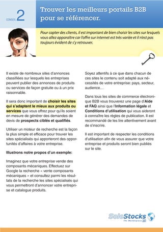 Trouver les meilleurs portails B2B
CONSEIL   2          pour se référencer.

                     Pour capter des clients, il est important de bien choisir les sites sur lesquels
                     vous allez apparaître car l’offre sur internet est très variée et il n’est pas
                     toujours évident de s’y retrouver.




Il existe de nombreux sites d’annonces            Soyez attentifs à ce que dans chacun de
classifiées sur lesquels les entreprises          ces sites le contenu soit adapté aux né-
peuvent publier des annonces de produits          cessités de votre entreprise: pays, secteur,
ou services de façon gratuite ou à un prix        audience…
raisonnable.
                                                  Dans tous les sites de commerce électroni-
Il sera donc important de choisir les sites       que B2B vous trouverez une page d’Aide
qui s’adaptent le mieux aux produits ou           et FAQ ainsi que l’Information légale et
services que vous offrez pour qu’ils soient       Conditions d’utilisation qui vous aideront
en mesure de générer des demandes de              à connaître les règles de publication. Il est
devis de prospects ciblés et qualifiés.           recommandé de les lire attentivement avant
                                                  de s’inscrire.
Utiliser un moteur de recherche est la façon
la plus simple et efficace pour trouver les       Il est important de respecter les conditions
sites spécialisés qui apporteront des oppor-      d’utilisation afin de vous assurer que votre
tunités d’affaires à votre entreprise.            entreprise et produits seront bien publiés
                                                  sur le site.
Illustrons notre propos d’un exemple:

Imaginez que votre entreprise vende des
composants mécaniques. Effectuez sur
Google la recherche « vente composants
mécaniques » et consultez parmi les résul-
tats de la recherche les sites spécialisés qui
vous permettront d’annoncer votre entrepri-
se et catalogue produits.
 