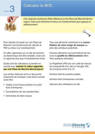 Calculer le ROI.
CONSEIL   3
                      Il ne s’agit pas seulement d’être référencé sur les Places de Marché électro-
                      niques, mais aussi d’estimer le retour sur investissement que suppose ce
                      référencement.




Pour décider d’investir sur une Place de          Tous ces éléments contribuent à la conso-
Marché il est fondamental de calculer le          lidation de votre image de marque au-
ROI ou retour sur investissement.                 près des acheteurs potentiels.

En effet, apparaître sur un site de commer-       D’autres éléments vous permettront de me-
ce électronique doit être rentable, c’est-à-di-   surer la qualité du référencement offert.
re rapporter plus que l’investissement initial.   Voici quelques exemples:

Quels sont les indicateurs à prendre en           Le PageRank (PR) est une unité de mesure
compte pour estimer la valeur apportée            de la popularité d’un site sur Google. Elle
par une Place de Marché électronique?             est comprise entre 0 et 10.

Les ventes obtenues sont un des points            Nombre total de produits publiés.
importants de l’analyse, mais tenez compte
aussi des:                                        Nombre total d’entreprises inscrites.

•	 Visites à vos fiches produits et à votre       Opinions des utilisateurs du site.
   fiche d’entreprise.
•	 Consultations de vos coordonnées.
•	 Demandes de devis reçues.
 